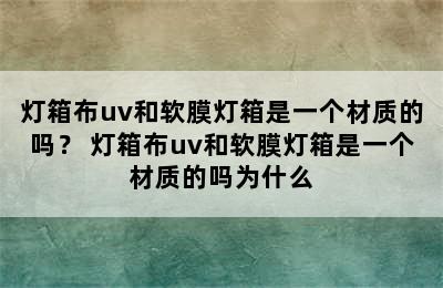 灯箱布uv和软膜灯箱是一个材质的吗？ 灯箱布uv和软膜灯箱是一个材质的吗为什么